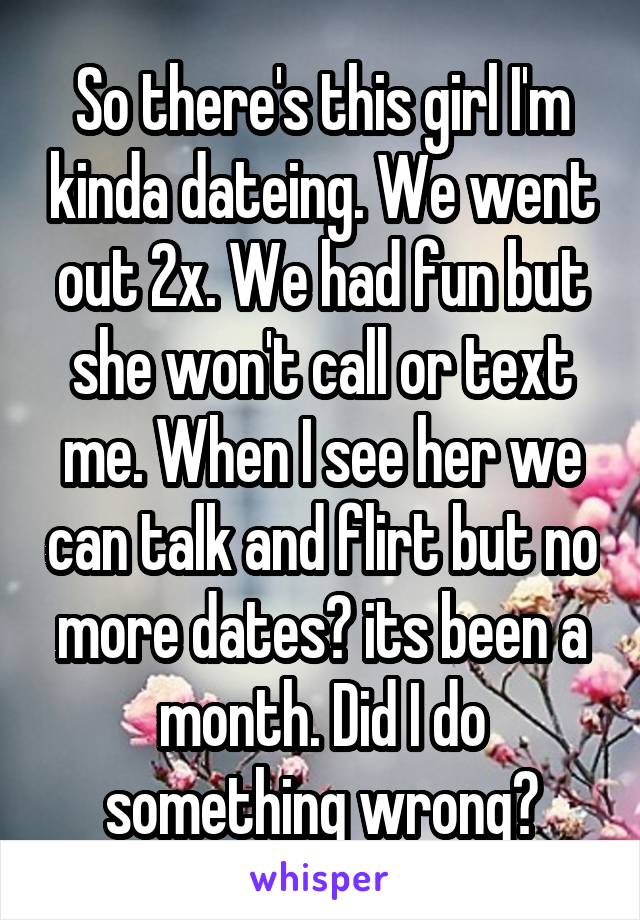 So there's this girl I'm kinda dateing. We went out 2x. We had fun but she won't call or text me. When I see her we can talk and flirt but no more dates? its been a month. Did I do something wrong?