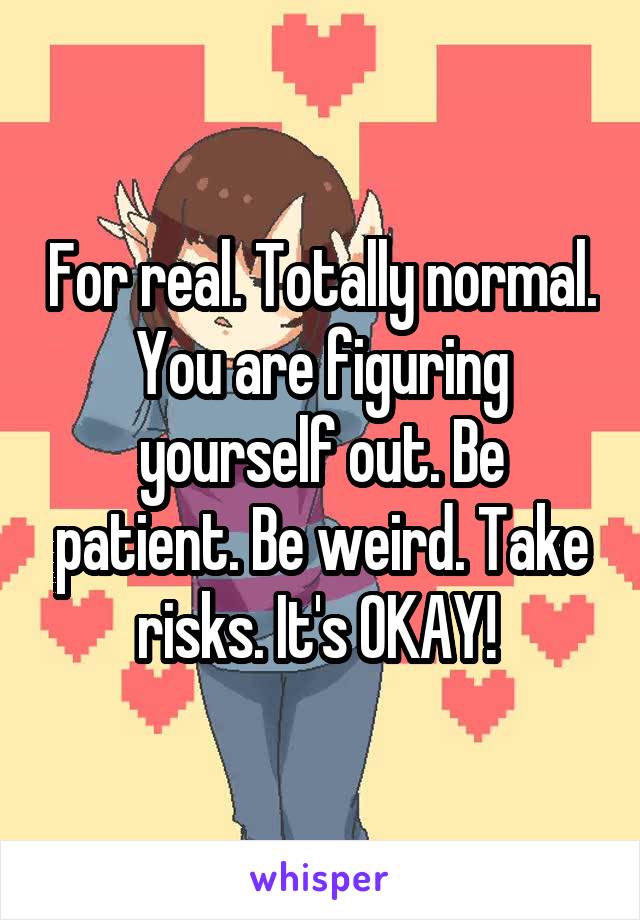 For real. Totally normal. You are figuring yourself out. Be patient. Be weird. Take risks. It's OKAY! 