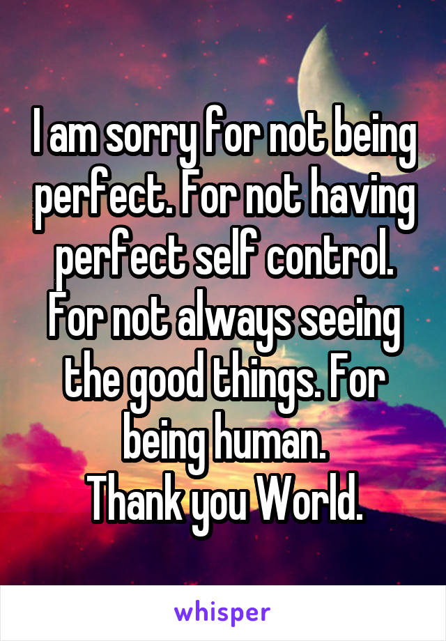 I am sorry for not being perfect. For not having perfect self control. For not always seeing the good things. For being human.
Thank you World.