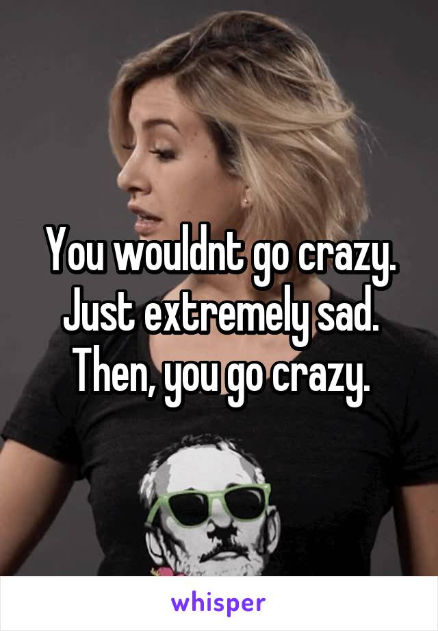 You wouldnt go crazy. Just extremely sad. Then, you go crazy.