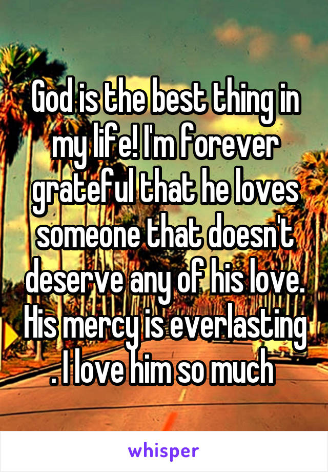 God is the best thing in my life! I'm forever grateful that he loves someone that doesn't deserve any of his love. His mercy is everlasting . I love him so much 