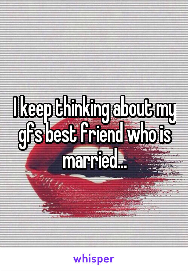 I keep thinking about my gfs best friend who is married...