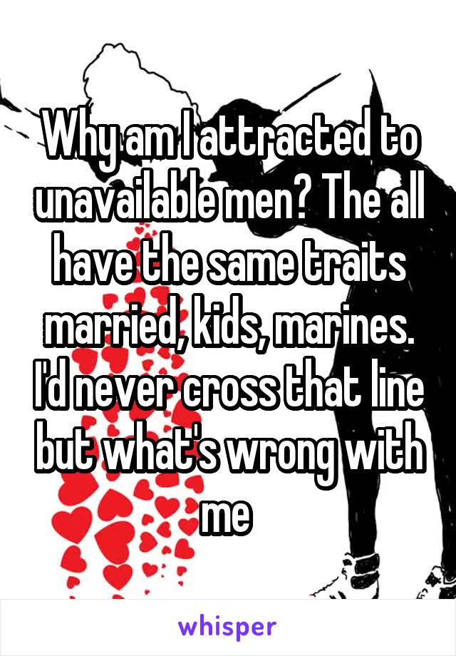 Why am I attracted to unavailable men? The all have the same traits married, kids, marines. I'd never cross that line but what's wrong with me 