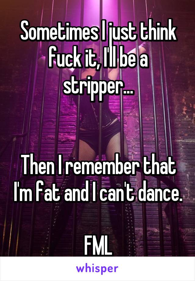 Sometimes I just think fuck it, I'll be a stripper...


Then I remember that I'm fat and I can't dance. 
FML