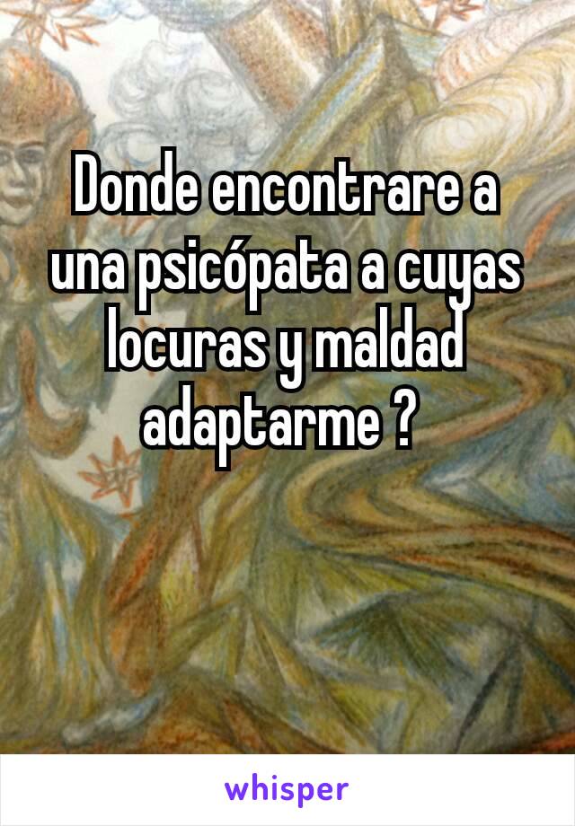 Donde encontrare a una psicópata a cuyas locuras y maldad  adaptarme ? 