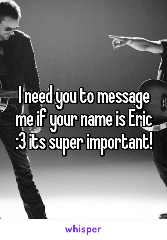 I need you to message me if your name is Eric :3 its super important!