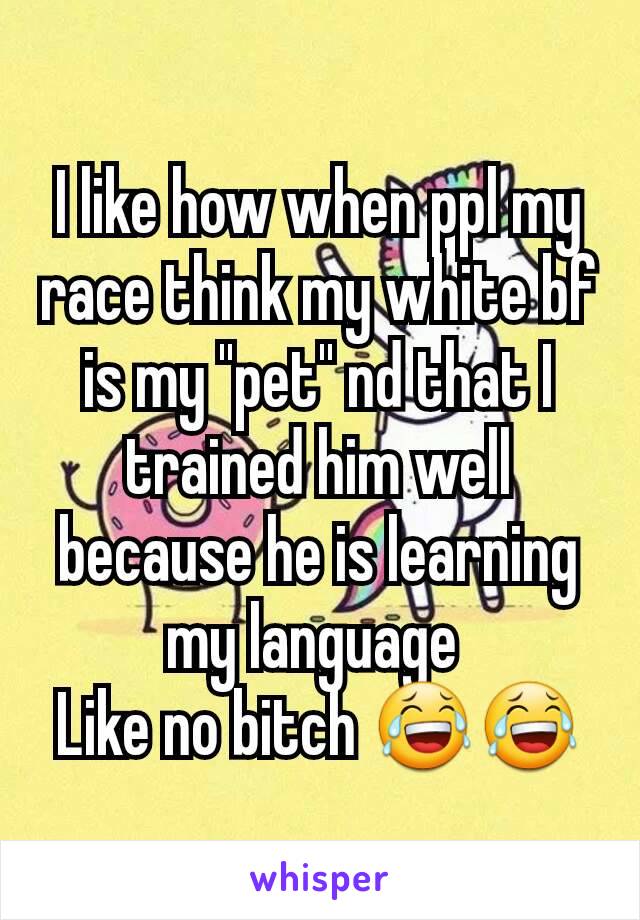 I like how when ppl my race think my white bf is my ''pet'' nd that I trained him well because he is learning my language 
Like no bitch 😂😂