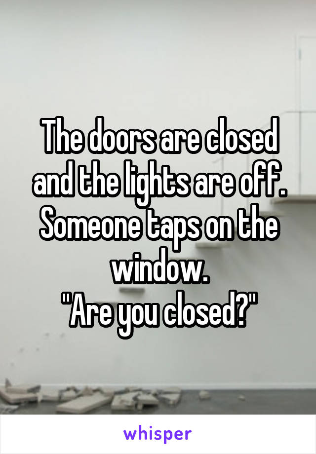 The doors are closed and the lights are off. Someone taps on the window.
"Are you closed?"