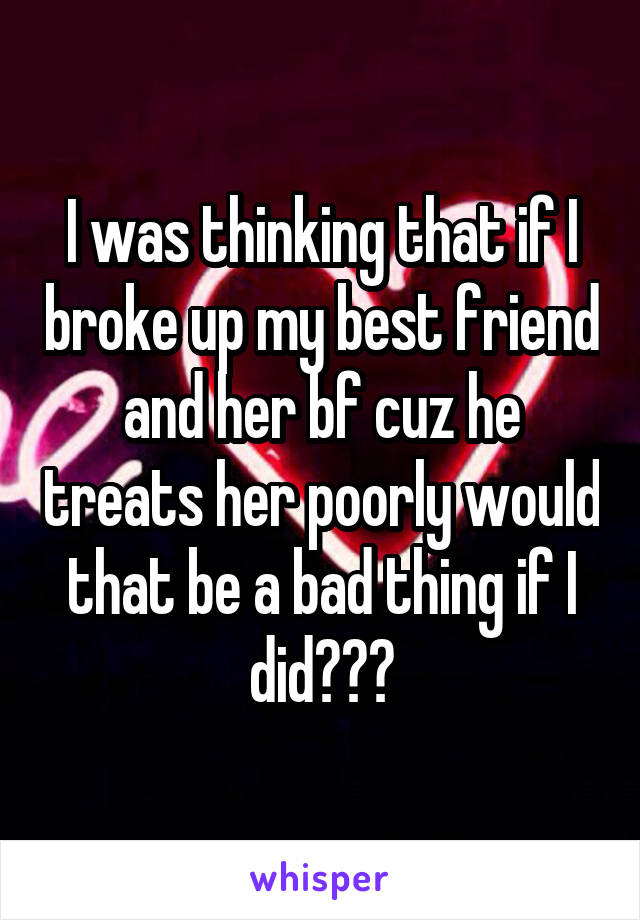 I was thinking that if I broke up my best friend and her bf cuz he treats her poorly would that be a bad thing if I did???