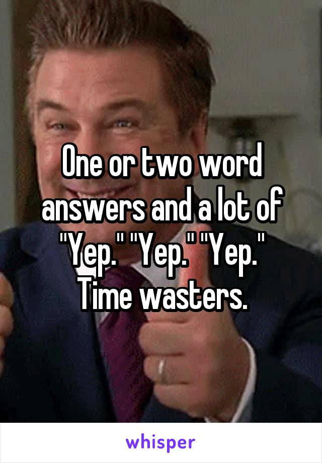 One or two word answers and a lot of "Yep." "Yep." "Yep."
Time wasters.