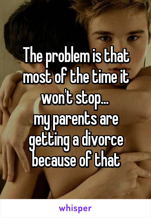 The problem is that most of the time it won't stop... 
my parents are getting a divorce because of that