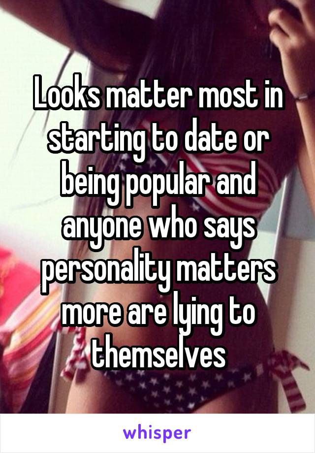 Looks matter most in starting to date or being popular and anyone who says personality matters more are lying to themselves