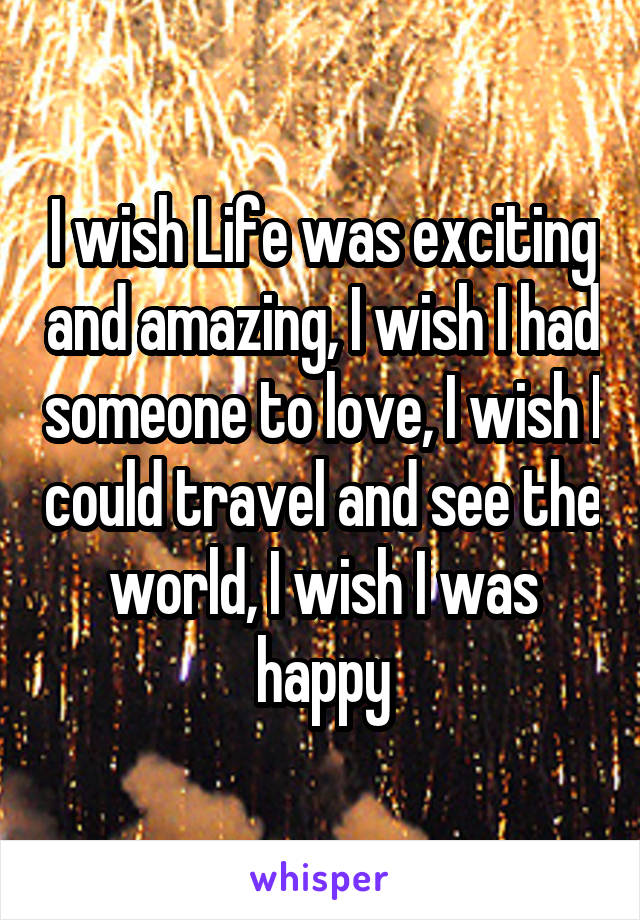 I wish Life was exciting and amazing, I wish I had someone to love, I wish I could travel and see the world, I wish I was happy