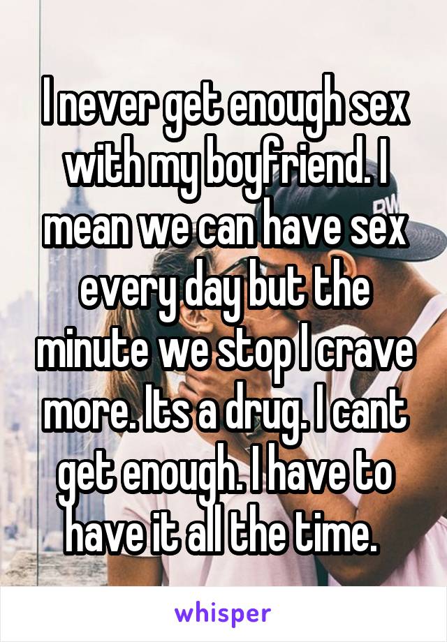 I never get enough sex with my boyfriend. I mean we can have sex every day but the minute we stop I crave more. Its a drug. I cant get enough. I have to have it all the time. 