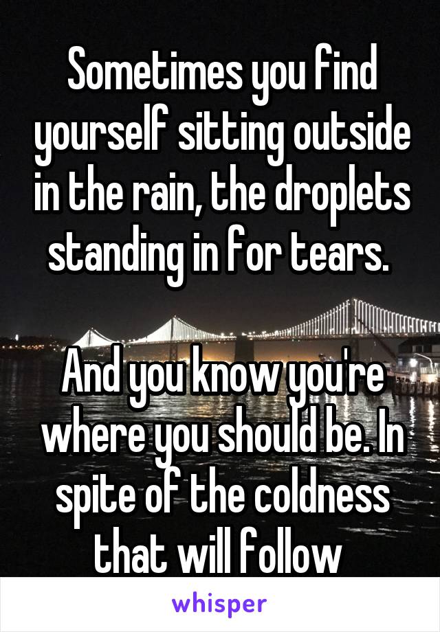 Sometimes you find yourself sitting outside in the rain, the droplets standing in for tears. 

And you know you're where you should be. In spite of the coldness that will follow 