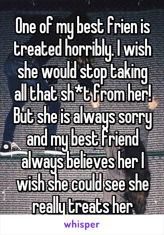 One of my best frien is treated horribly. I wish she would stop taking all that sh*t from her! But she is always sorry and my best friend always believes her I wish she could see she really treats her