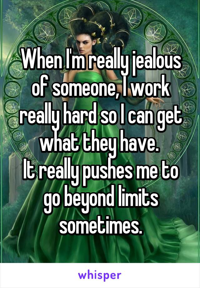 When I'm really jealous of someone, I work really hard so I can get what they have. 
It really pushes me to go beyond limits sometimes.