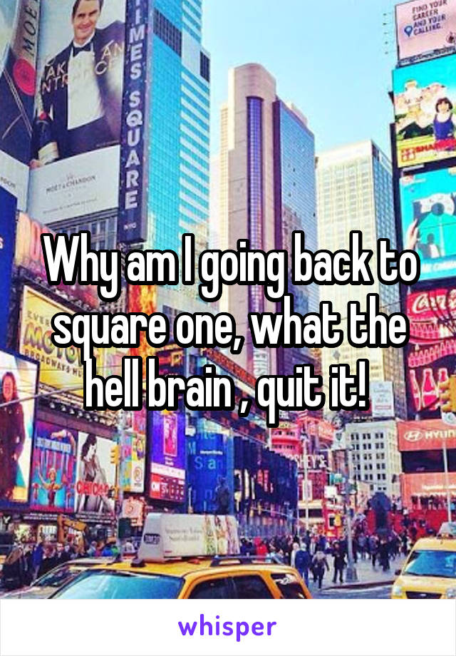 Why am I going back to square one, what the hell brain , quit it! 