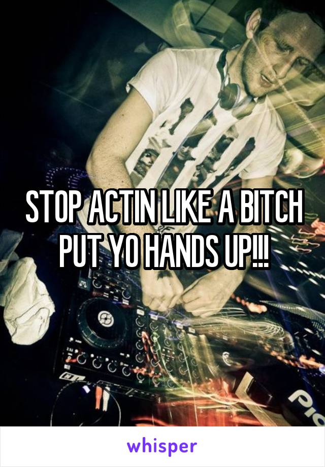 STOP ACTIN LIKE A BITCH PUT YO HANDS UP!!!