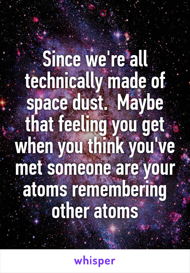 Since we're all technically made of space dust.  Maybe that feeling you get when you think you've met someone are your atoms remembering other atoms