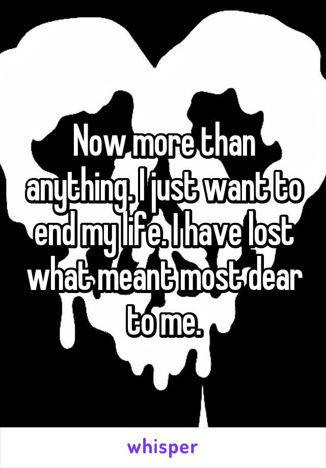 Now more than anything. I just want to end my life. I have lost what meant most dear to me.