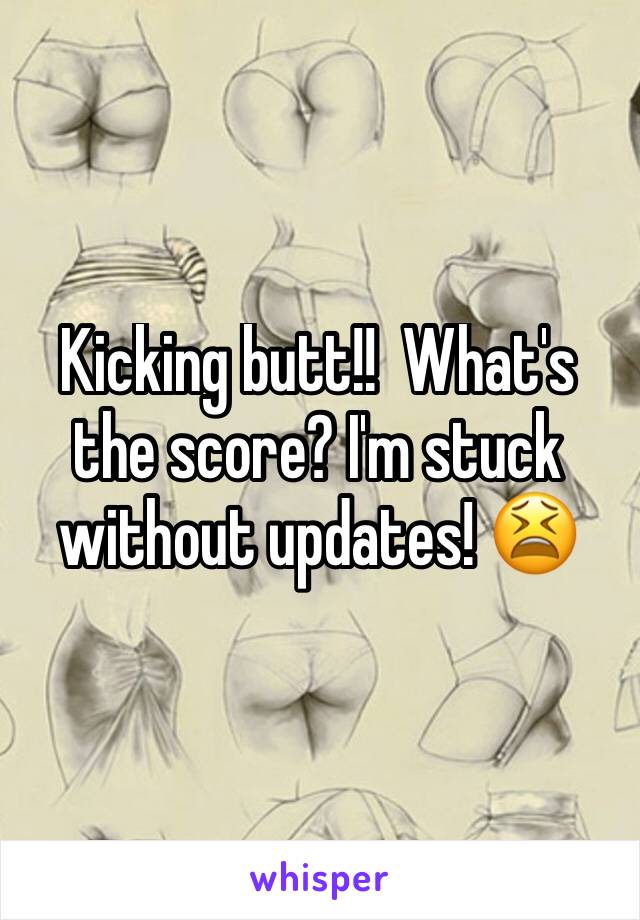 Kicking butt!!  What's the score? I'm stuck without updates! 😫