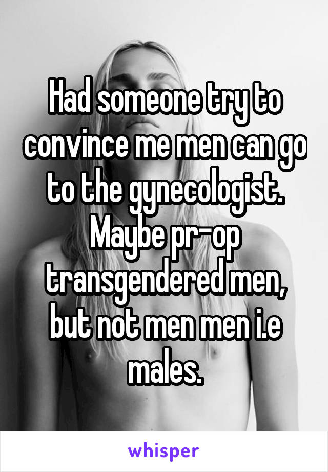 Had someone try to convince me men can go to the gynecologist. Maybe pr-op transgendered men, but not men men i.e males.
