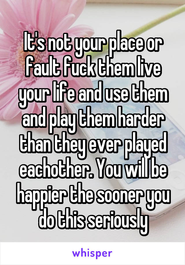 It's not your place or fault fuck them live your life and use them and play them harder than they ever played eachother. You will be happier the sooner you do this seriously