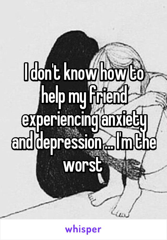 I don't know how to help my friend experiencing anxiety and depression ... I'm the worst 