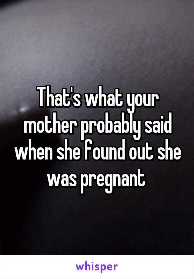 That's what your mother probably said when she found out she was pregnant 