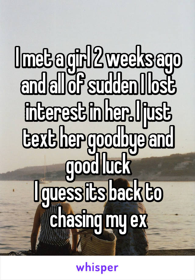 I met a girl 2 weeks ago and all of sudden I lost interest in her. I just text her goodbye and good luck
I guess its back to chasing my ex