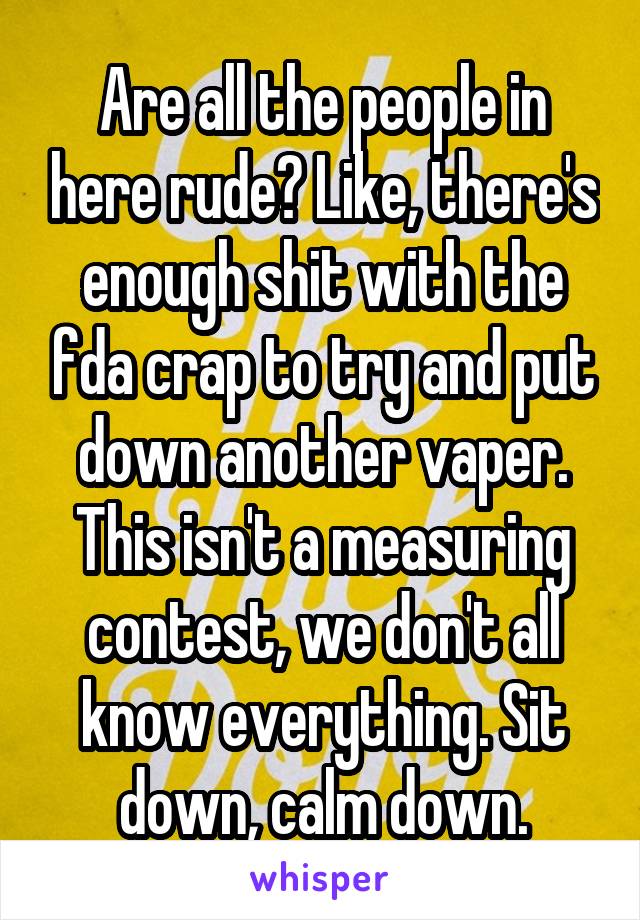 Are all the people in here rude? Like, there's enough shit with the fda crap to try and put down another vaper. This isn't a measuring contest, we don't all know everything. Sit down, calm down.