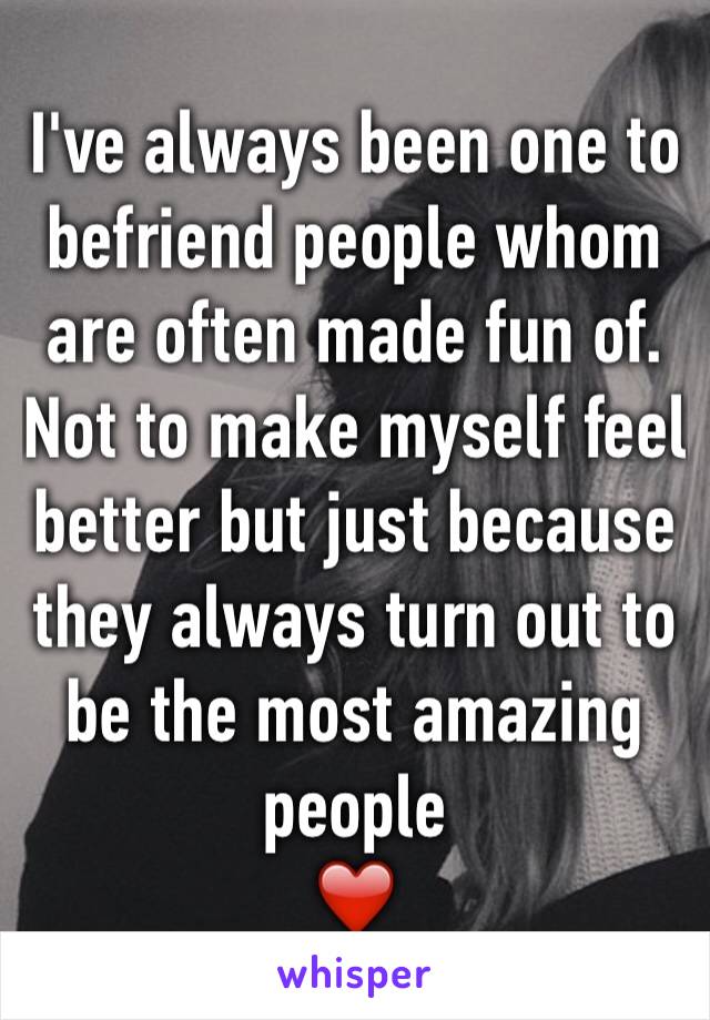 I've always been one to befriend people whom are often made fun of. Not to make myself feel better but just because they always turn out to be the most amazing people 
❤️