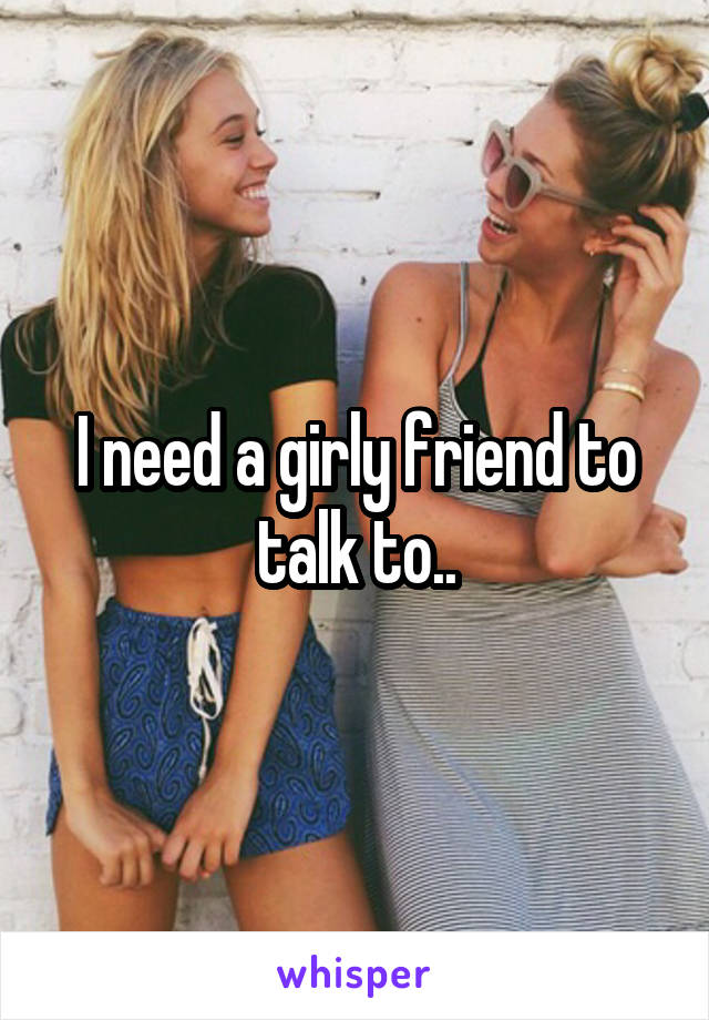 I need a girly friend to talk to..