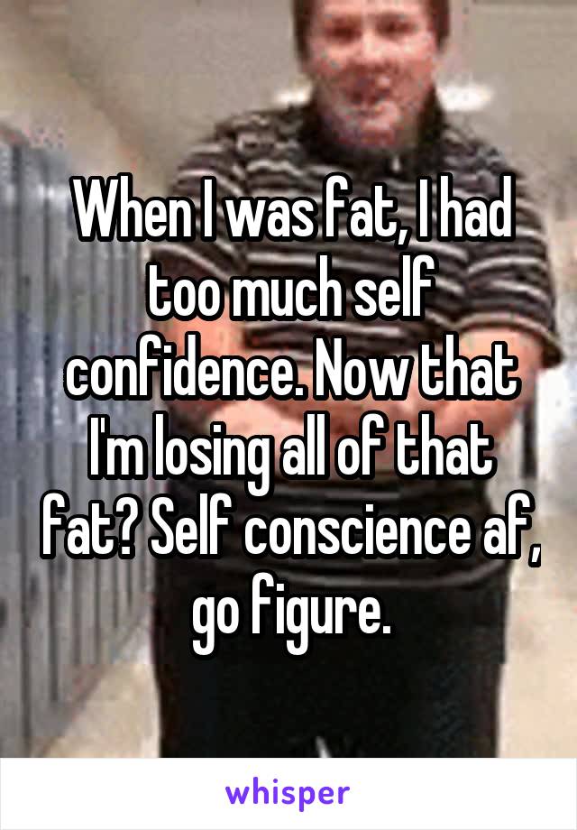 When I was fat, I had too much self confidence. Now that I'm losing all of that fat? Self conscience af, go figure.