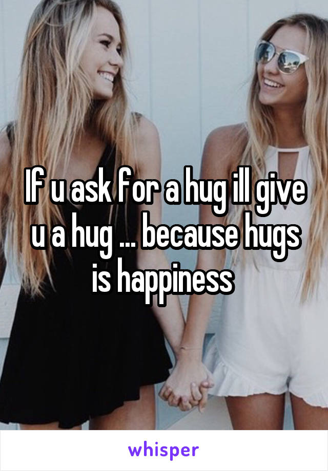 If u ask for a hug ill give u a hug ... because hugs is happiness 