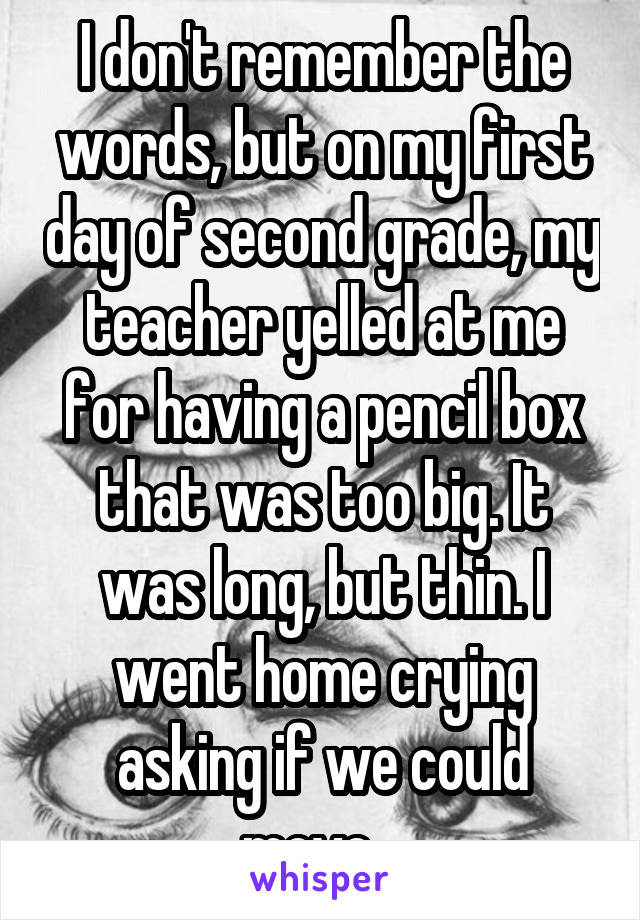 I don't remember the words, but on my first day of second grade, my teacher yelled at me for having a pencil box that was too big. It was long, but thin. I went home crying asking if we could move.  