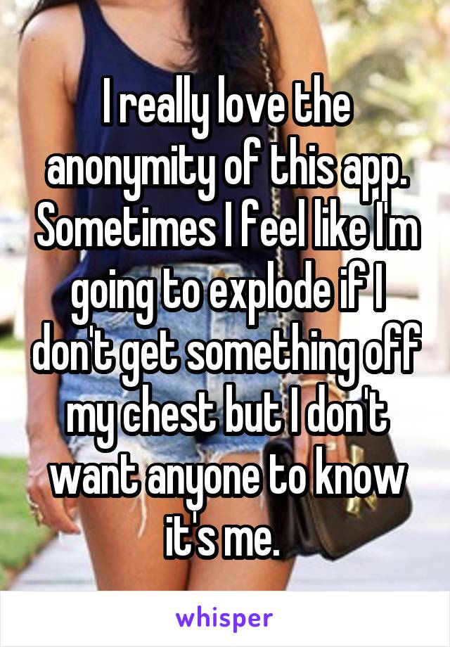 I really love the anonymity of this app. Sometimes I feel like I'm going to explode if I don't get something off my chest but I don't want anyone to know it's me. 