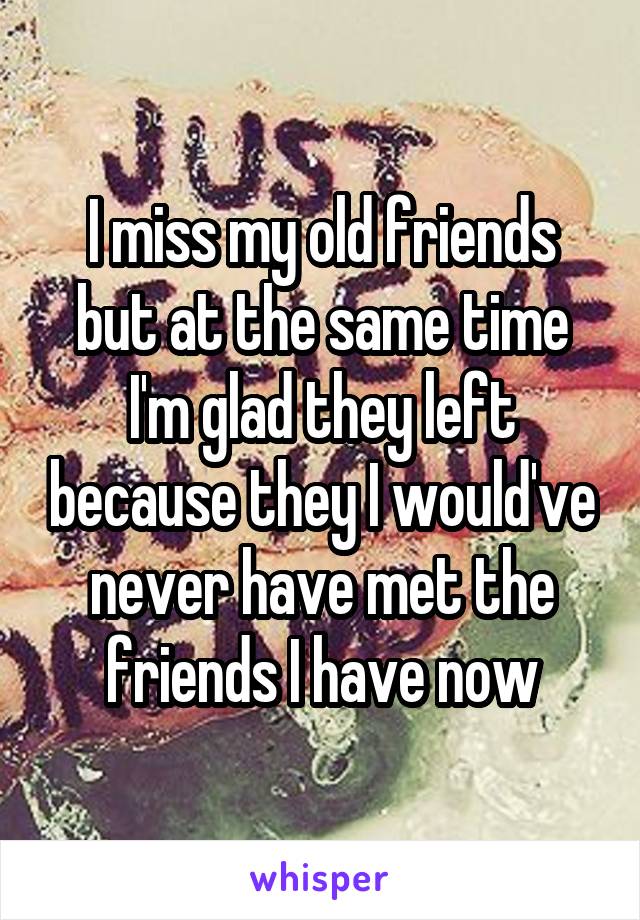 I miss my old friends but at the same time I'm glad they left because they I would've never have met the friends I have now