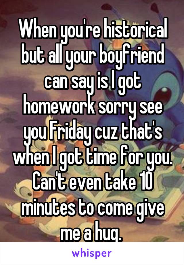 When you're historical but all your boyfriend can say is I got homework sorry see you Friday cuz that's when I got time for you. Can't even take 10 minutes to come give me a hug. 