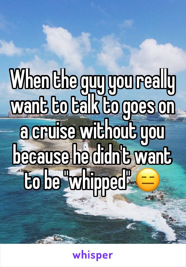 When the guy you really want to talk to goes on a cruise without you because he didn't want to be "whipped" 😑