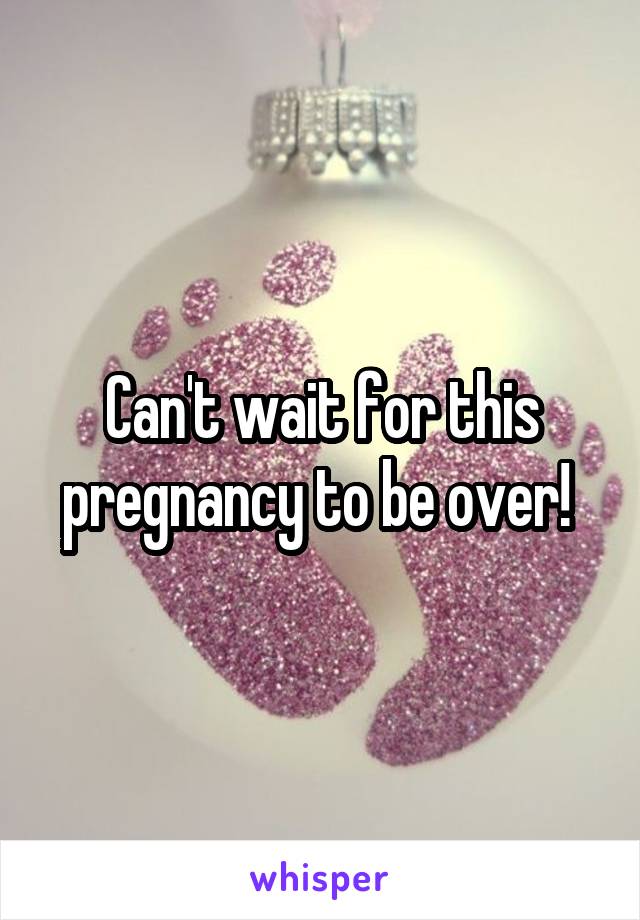 Can't wait for this pregnancy to be over! 