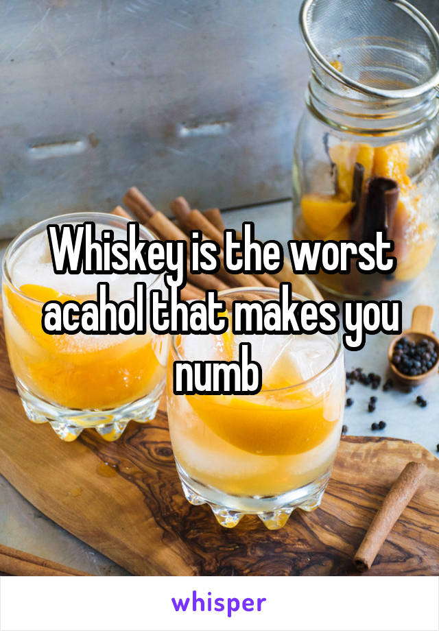 Whiskey is the worst acahol that makes you numb 