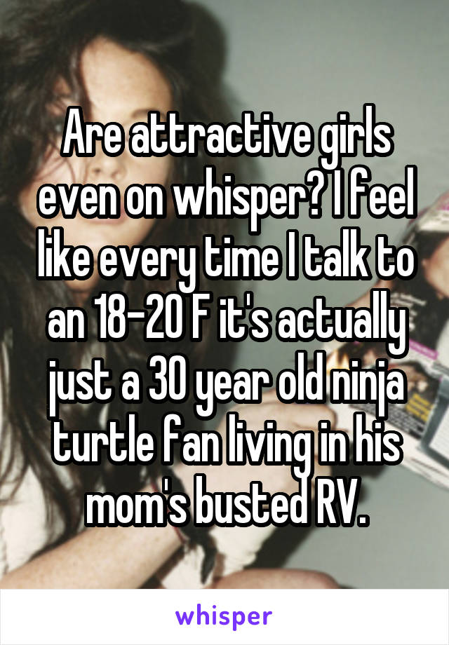 Are attractive girls even on whisper? I feel like every time I talk to an 18-20 F it's actually just a 30 year old ninja turtle fan living in his mom's busted RV.