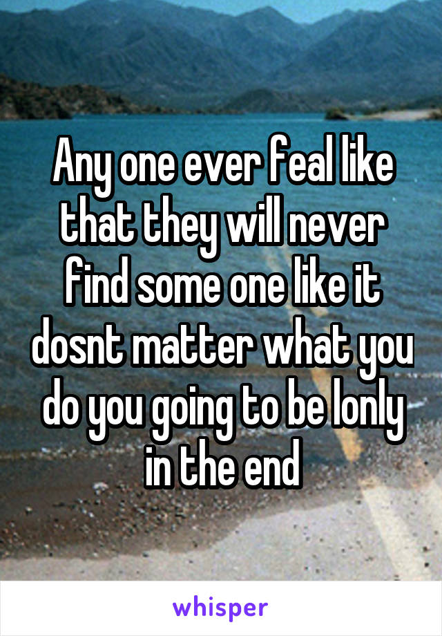 Any one ever feal like that they will never find some one like it dosnt matter what you do you going to be lonly in the end