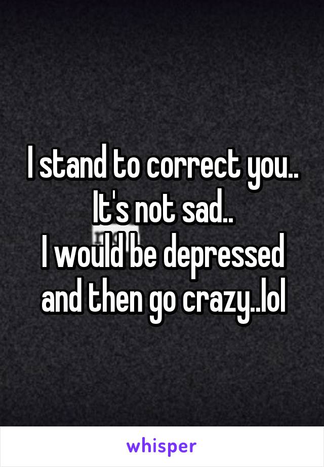 I stand to correct you..
It's not sad..
I would be depressed and then go crazy..lol