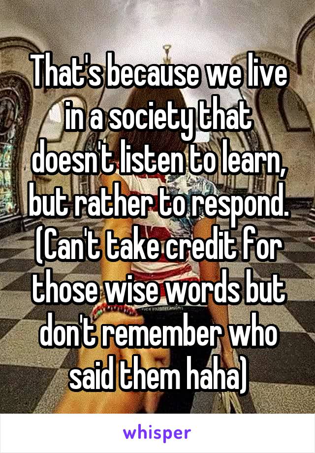 That's because we live in a society that doesn't listen to learn, but rather to respond. (Can't take credit for those wise words but don't remember who said them haha)