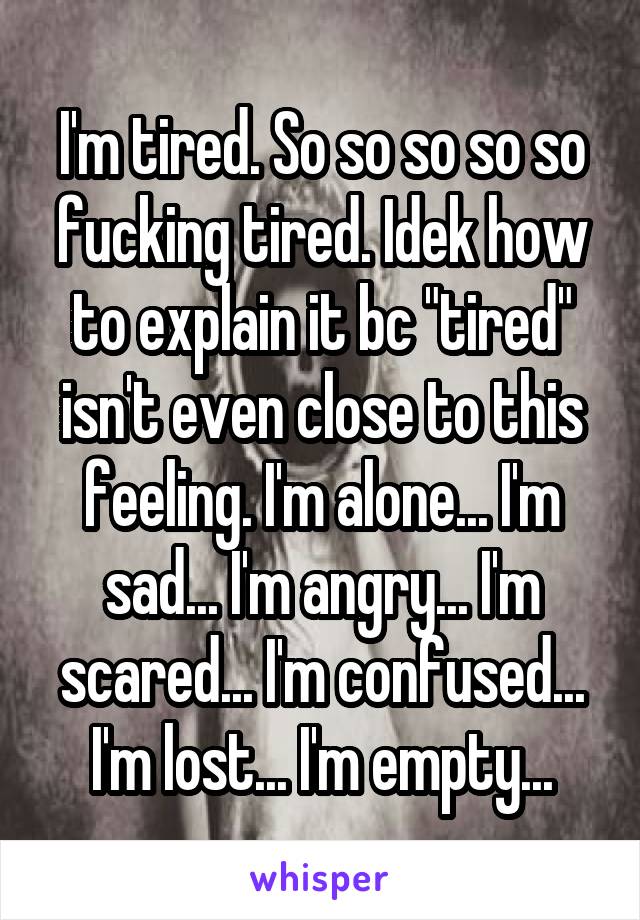 I'm tired. So so so so so fucking tired. Idek how to explain it bc "tired" isn't even close to this feeling. I'm alone... I'm sad... I'm angry... I'm scared... I'm confused... I'm lost... I'm empty...