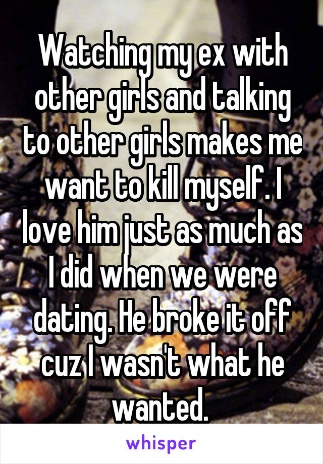 Watching my ex with other girls and talking to other girls makes me want to kill myself. I love him just as much as I did when we were dating. He broke it off cuz I wasn't what he wanted. 