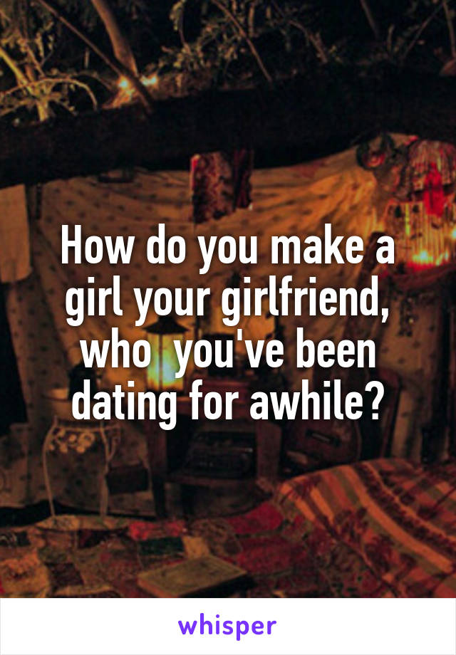 How do you make a girl your girlfriend, who  you've been dating for awhile?